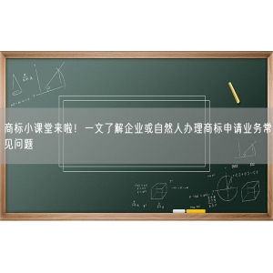 商标小课堂来啦！一文了解企业或自然人办理商标申请业务常见问题